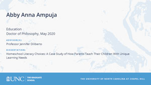 Abby Anna Ampuja, Education, Doctor of Philosophy, May 2020, Advisors: Professor Jennifer Diliberto, Dissertation: Homeschool Literacy Choices: A Case Study of How Parents Teach Their Children With Unique Learning Needs