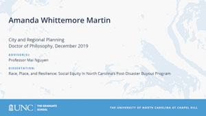 Amanda Whittemore Martin, City and Regional Planning, Doctor of Philosophy, 19-Dec, Advisors: Professor Mai Nguyen, Dissertation: Race, Place, and Resilience: Social Equity In North Carolina’s Post-Disaster Buyout Program