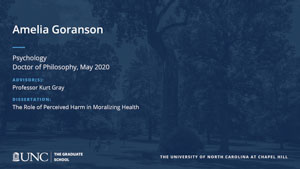 Amelia Goranson, Psychology, Doctor of Philosophy, May 2020, Advisors: Professor Kurt Gray, Dissertation: The Role of Perceived Harm in Moralizing Health