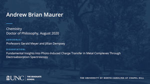 Andrew Brian Maurer, Chemistry, Doctor of Philosophy, August 2020, Advisors: Professors Gerald Meyer and Jillian Dempsey, Dissertation: Fundamental Insights Into Photo-Induced Charge Transfer in Metal Complexes Through Electroabsorption Spectroscopy