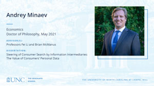 Andrey Minaev, Economics, Doctor of Philosophy, May 2021, Advisors: Professors Fei Li and Brian McManus, Dissertation: Steering of Consumer Search by Information Intermediaries: The Value of Consumers' Personal Data.