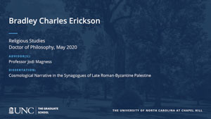 Bradley Charles Erickson, Religious Studies, Doctor of Philosophy, May 2020, Advisors: Professor Jodi Magness, Dissertation: Cosmological Narrative in the Synagogues of Late Roman-Byzantine Palestine