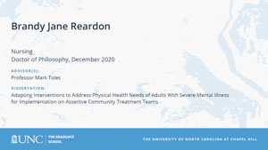 Brandy Jane Reardon, Nursing, Doctor of Philosophy, December 2020, Advisors: Professor Mark Toles, Dissertation: Adapting Interventions to Address Physical Health Needs of Adults With Severe Mental Illness for Implementation on Assertive Community Treatment Teams