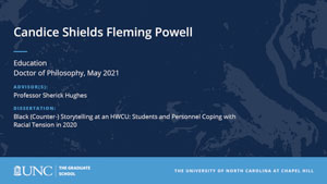 Candice Shields Fleming Powell, Education, Doctor of Philosophy, May 2021, Advisors: Professor Sherick Hughes, Dissertation: Black (Counter-) Storytelling at an HWCU: Students and Personnel Coping with Racial Tension in 2020