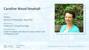 Caroline Wood Newhall, History, Doctor of Philosophy, May 2020, Advisors: Professor W. Fizthugh Brundage, Dissertation: Under The Rebel Lash: Black Prisoners of War in the Confederate South