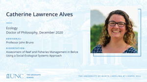 Catherine Lawrence Alves, Ecology, Doctor of Philosophy, December 2020, Advisors: Professor John Bruno, Dissertation: Assessment of reef and fisheries management in Belize using a social-ecological systems approach