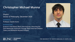Christopher Michael Munna, Physics, Doctor of Philosophy, December 2020, Advisors: Professor Charles Evans, Dissertation: Eccentric-orbit binary black hole inspirals: Informing the post-Newtonian expansion through black hole perturbation theory and multipole moment analysis