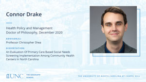Connor Drake, Health Policy and Management, Doctor of Philosophy, December 2020, Advisors: Professor Christopher Shea, Dissertation: An Evaluation Of Primary Care Based Social Needs Screening Implementation Among Community Health Centers In North Carolina
