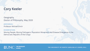 Cory Keeler, Geography, Doctor of Philosophy, May 2020, Advisors: Professor Michael Emch, Dissertation: Moving People, Moving Pathogens: Population movement and disease emergence in the Democratic Republic of the Congo