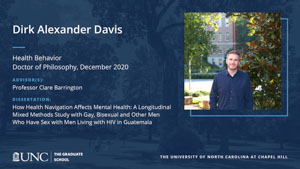 Dirk Alexander Davis, Health Behavior, Doctor of Philosophy, December 2020, Advisors: Professor Clare Barrington, Dissertation: How Health Navigation Affects Mental Health: A Longitudinal Mixed Methods Study with Gay, Bisexual and Other Men Who Have Sex with Men Living with HIV in Guatemala