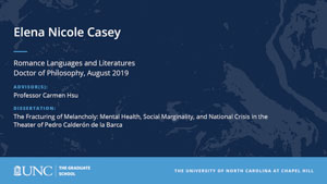 Elena Nicole Casey, Romance Languages and Literatures, Doctor of Philosophy, August 2019, Advisors: Professor Carmen Hsu, Dissertation: The Fracturing of Melancholy: Mental Health, Social Marginality, and National Crisis in the Theater of Pedro Calderón de la Barca