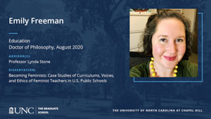 Emily Freeman, Education, Doctor of Philosophy, August 2020, Advisors: Professor Lynda Stone, Dissertation: Becoming Feminists: Case Studies of Curriculums, Voices, and Ethics of Feminist Teachers in U.S. Public Schools