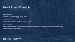 Heidi Anahi Vuletich, Psychology, Doctor of Philosophy, May 2020, Advisors: Professors B. Payne and Beth Kurtz-Costes, Dissertation: How Socioeconomic Status Shapes Perceptions of Time: Consequences for Decision-Making and Academic Achievement