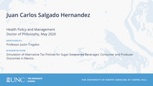 Juan Carlos Salgado Hernandez, Health Policy and Management, Doctor of Philosophy, May 2020, Advisors: Professor Justin Trogdon, Dissertation: Simulation of Alternative Tax Policies for Sugar-sweetened Beverages: Consumer and Producer Outcomes in Mexico