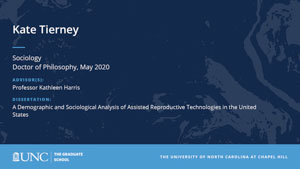 Kate Tierney, Sociology, Doctor of Philosophy, May 2020, Advisors: Professor Kathleen Harris, Dissertation: A Demographic and Sociological Analysis of Assisted Reproductive Technologies in the United States