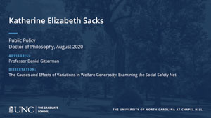 Katherine Elizabeth Sacks, Public Policy, Doctor of Philosophy, August 2020, Advisors: Professor Daniel Gitterman, Dissertation: The Causes and Effects of Variations in Welfare Generosity: Examining the Social Safety Net