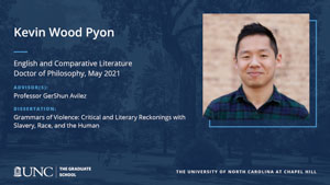 Kevin Wood Pyon, English and Comparative Literature, Doctor of Philosophy, May 2021, Advisors: Professor GerShun Avilez, Dissertation: Grammars of Violence: Critical and Literary Reckonings with Slavery, Race, and the Human