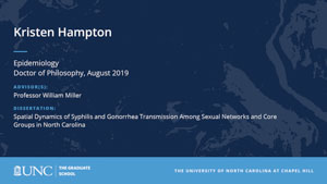 Kristen Hampton, Epidemiology, Doctor of Philosophy, August 2019, Advisors: Professor William Miller, Dissertation: Spatial Dynamics of Syphilis and Gonorrhea Transmission Among Sexual Networks and Core Groups in North Carolina