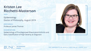 Kristen Lee Ricchetti-Masterson, Epidemiology, Doctor of Philosophy, August 2019, Advisors: Professor James Thomas, Dissertation: Epidemiology of Pre-diagnosed Rheumatoid Arthritis and Early Classification of High Severity at Diagnosis