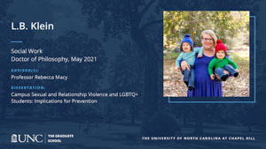 L.B. Klein, Social Work, Doctor of Philosophy, May 2021, Advisors: Professor Rebecca Macy, Dissertation: Campus Sexual and Relationship Violence and LGBTQ+ Students: Implications for Prevention