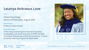 Letanya Anitraous Love, School Psychology, Doctor of Philosophy, August 2020, Advisors: Professor Steven Knotek, Dissertation: A Pilot Study Examining the Treatment Feasibility, Acceptability, and Initial Outcomes of STEPS (Student Training for Educational and Personal Success):  A Social-Emotional Learning Program for Black Males