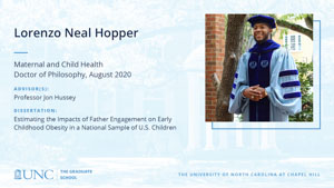 Lorenzo Neal Hopper, Maternal and Child Health, Doctor of Philosophy, August 2020, Advisors: Professor Jon Hussey, Dissertation: Estimating the Impacts of Father Engagement on Early Childhood Obesity in a National Sample of U.S. Children 
