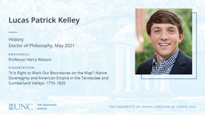 Lucas Patrick Kelley, History, Doctor of Philosophy, May 2021, Advisors: Professor Harry Watson, Dissertation: It Is Right to Mark Our Boundaries on the Map: Native Sovereignty and American Empire in the Tennessee and Cumberland Valleys, 1770–1820