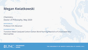 Megan Kwiatkowski, Chemistry, Doctor of Philosophy, May 2020, Advisors: Professor Erik Alexanian, Dissertation: Transition Metal-Catalyzed Carbon-Carbon Bond-Forming Reactions of Unactivated Alkyl Electrophiles