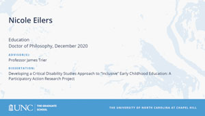 Nicole Eilers, Education, Doctor of Philosophy, December 2020, Advisors: Professor James Trier, Dissertation: Developing a Critical Disability Studies Approach to Inclusive Early Childhood Education: A Participatory Action Research Project