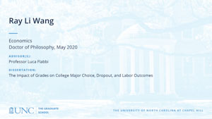 Ray Li Wang, Economics, Doctor of Philosophy, May 2020, Advisors: Professor Luca Flabbi, Dissertation: The Impact of Grades on College Major Choice, Dropout, and Labor Outcomes