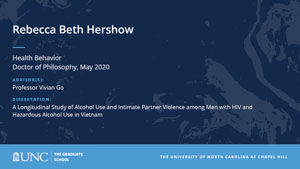 Rebecca Beth Hershow, Health Behavior, Doctor of Philosophy, May 2020, Advisors: Professor Vivian Go, Dissertation: A Longitudinal Study of Alcohol Use and Intimate Partner Violence among Men with HIV and Hazardous Alcohol Use in Vietnam