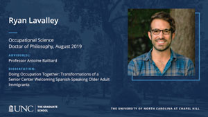 Ryan Lavalley, Occupational Science, Doctor of Philosophy, August 2019, Advisors: Professor Antoine Bailliard, Dissertation: Doing Occupation Together: Transformations of a Senior Center Welcoming Spanish-Speaking Older Adult Immigrants