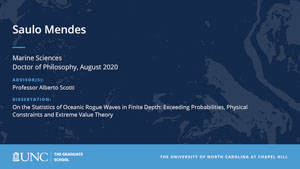 Saulo Mendes, Marine Sciences, Doctor of Philosophy, August 2020, Advisors: Professor Alberto Scotti, Dissertation: On the Statistics of Oceanic Rogue Waves in Finite Depth: Exceeding Probabilities, Physical Constraints and Extreme Value Theory