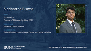 Siddhartha Biswas, Economics, Doctor of Philosophy, May 2021, Advisors: Professor Donna Gilleskie, Dissertation: Federal Student Loans, College Choice, and Student Welfare
