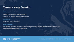 Tamara Yang Demko, Health Policy and Management, Doctor of Public Health, May 2020, Advisors: Professor Pam Silberman, Dissertation: The Politics of Public Health in Florida: Insights from Debates Over Medical Cannabis And Needle/Syringe Exchange Legislation