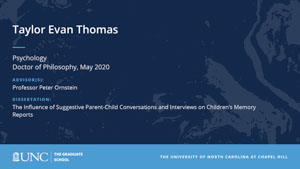 Taylor Evan Thomas, Psychology, Doctor of Philosophy, May 2020, Advisors: Professor Peter Ornstein, Dissertation: The Influence of Suggestive Parent-Child Conversations and Interviews on Children’s Memory Reports