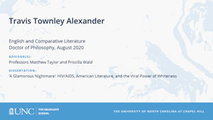 Travis Townley Alexander, English and Comparative Literature, Doctor of Philosophy, August 2020, Advisors: Professors Matthew Taylor and Priscilla Wald, Dissertation: A Glamorous Nightmare: HIV/AIDS, American Literature, and the Viral Power of Whiteness
