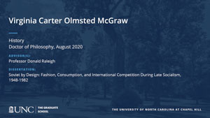 Virginia Carter Olmsted Mcgraw, History, Doctor of Philosophy, August 2020, Advisors: Professor Donald Raleigh, Dissertation: Soviet by Design: Fashion, Consumption, and International Competition During Late Socialism, 1948-1982