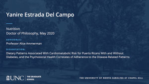 Yanire Estrada Del Campo, Nutrition, Doctor of Philosophy, May 2020, Advisors: Professor Alice Ammerman, Dissertation: Dietary Patterns Associated With Cardiometabolic Risk for Puerto Ricans With and Without Diabetes, and the Psychosocial Health Correlates of Adherence to the Disease-Related Patterns