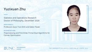 Yuzixuan Zhu, Statistics and Operations Research, Doctor of Philosophy, December 2020, Advisors: Professors Quoc Tran-Dinh and Gábor Pataki, Dissertation: Preprocessing and First-Order Primal-Dual Algorithms for Convex Optimization